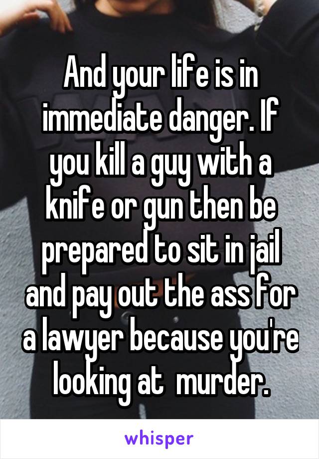 And your life is in immediate danger. If you kill a guy with a knife or gun then be prepared to sit in jail and pay out the ass for a lawyer because you're looking at  murder.