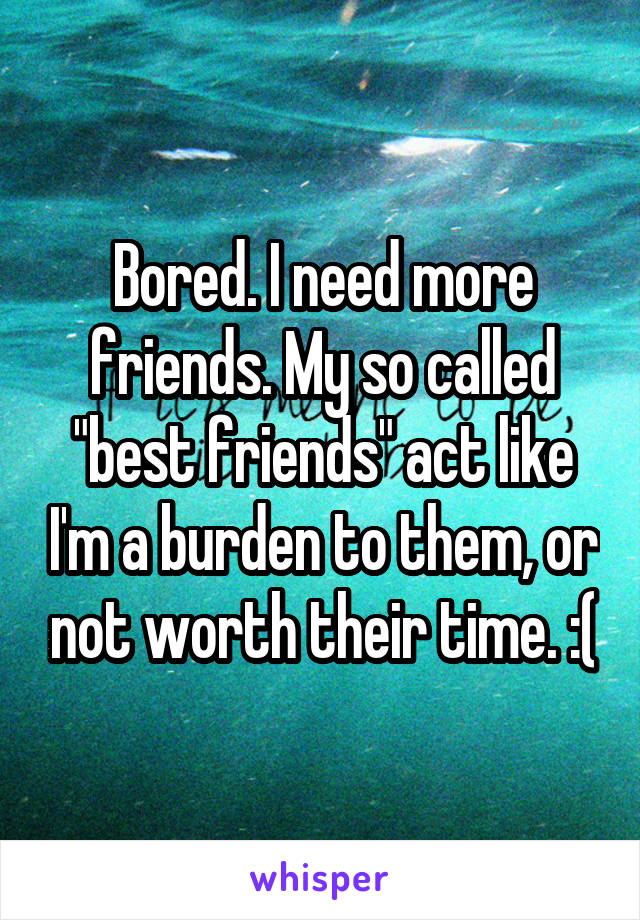 Bored. I need more friends. My so called "best friends" act like I'm a burden to them, or not worth their time. :(