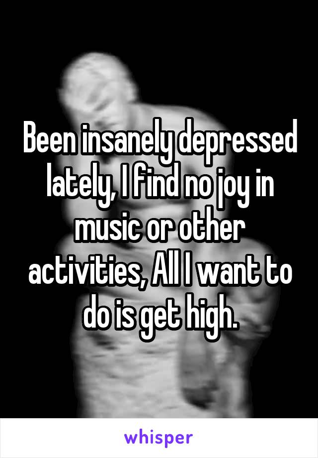 Been insanely depressed lately, I find no joy in music or other activities, All I want to do is get high.