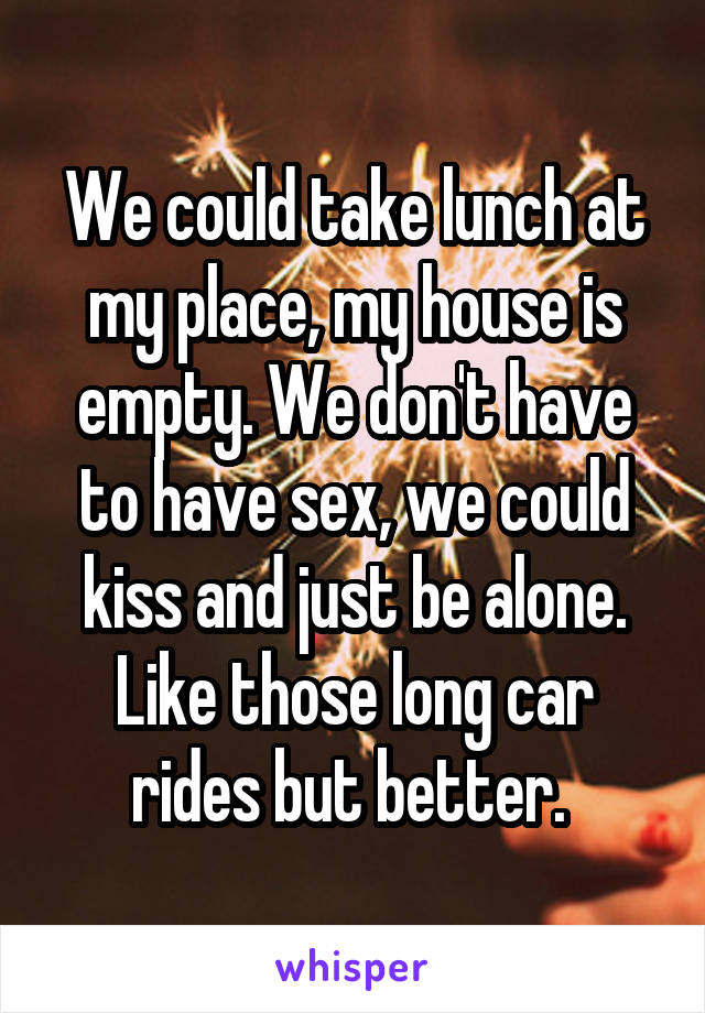 We could take lunch at my place, my house is empty. We don't have to have sex, we could kiss and just be alone. Like those long car rides but better. 