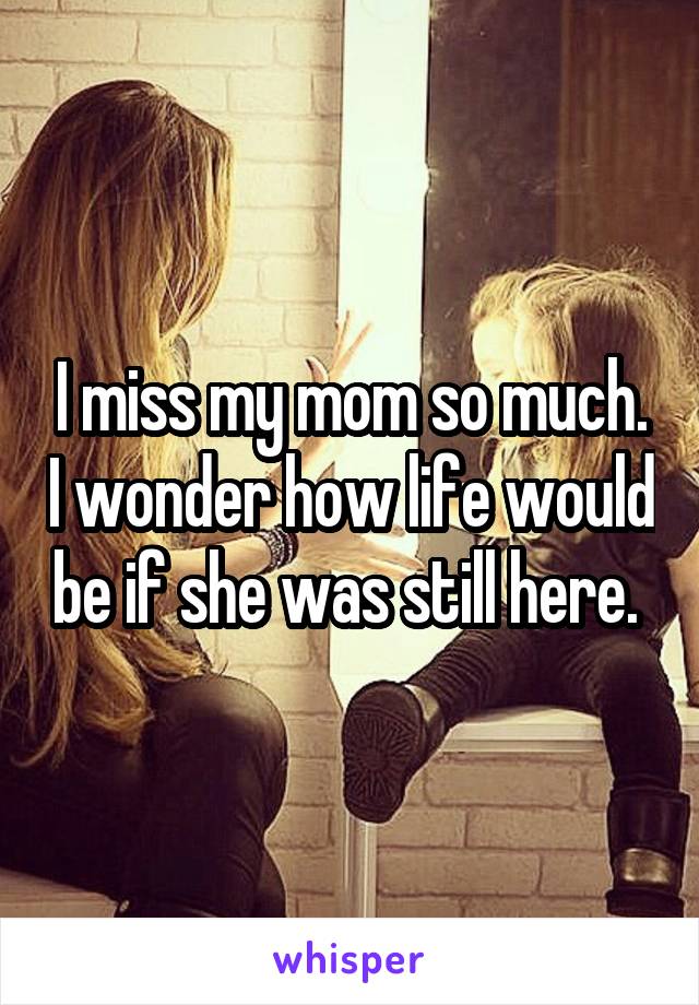I miss my mom so much. I wonder how life would be if she was still here. 