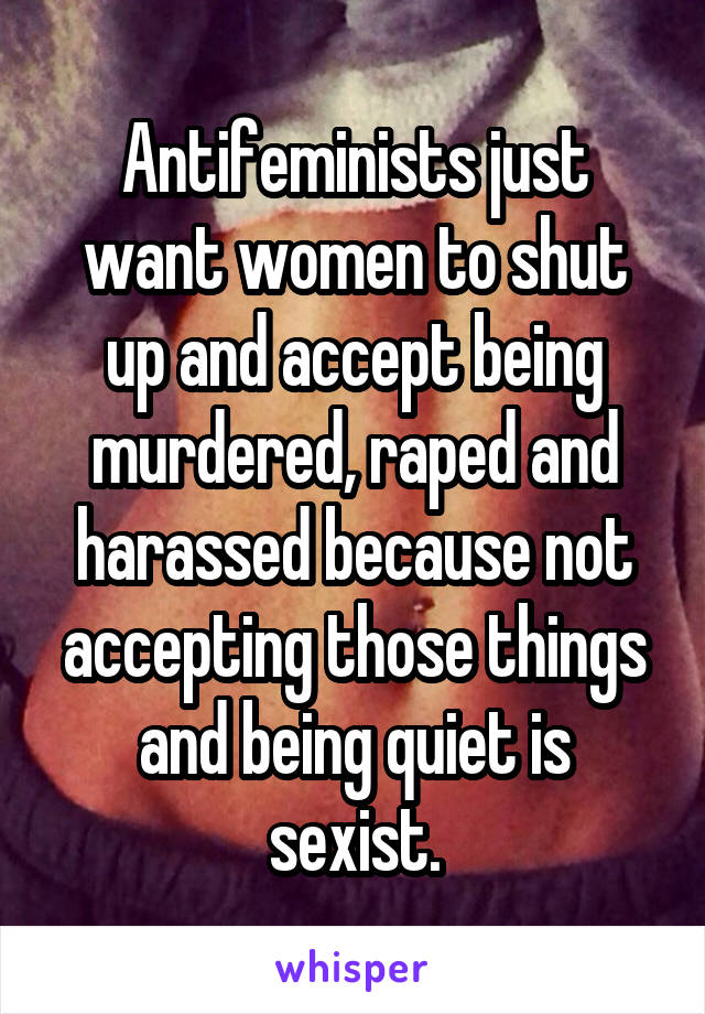 Antifeminists just want women to shut up and accept being murdered, raped and harassed because not accepting those things and being quiet is sexist.