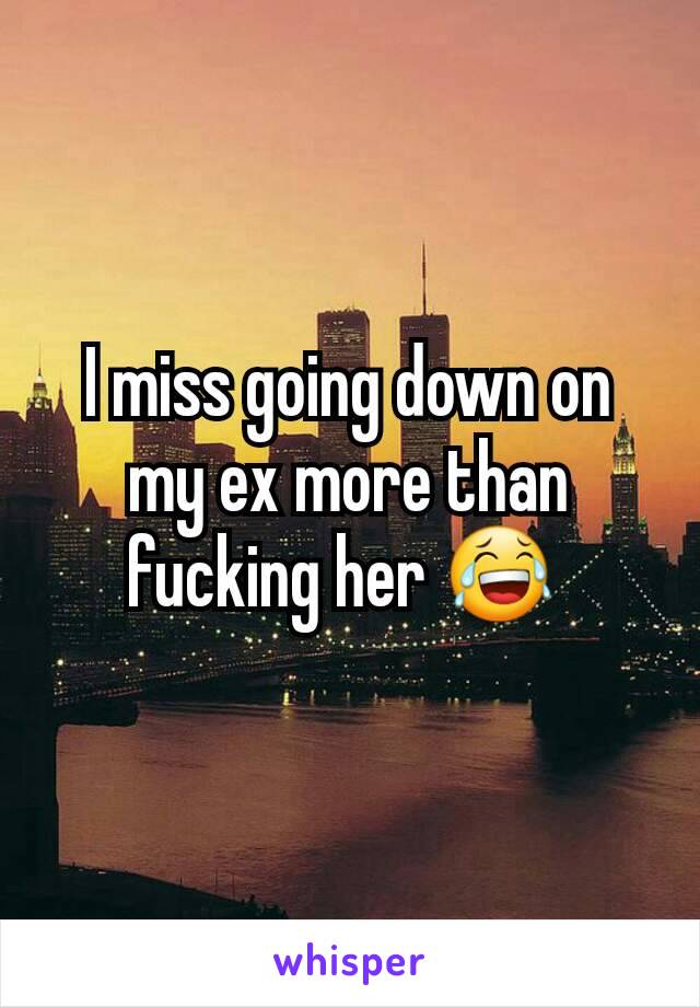I miss going down on my ex more than fucking her 😂 