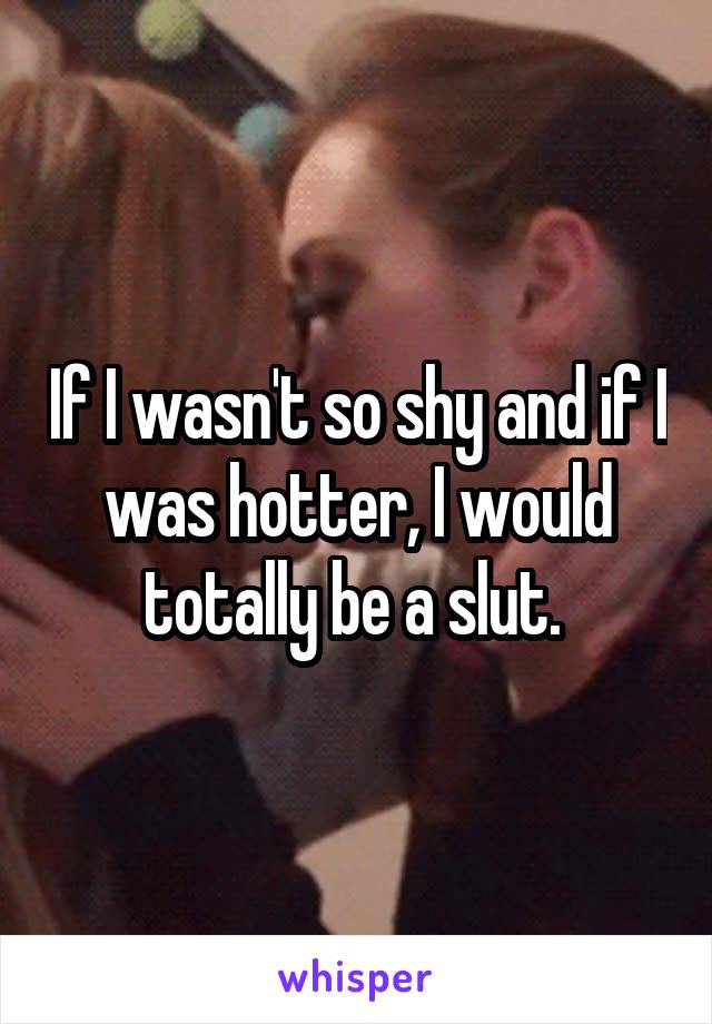 If I wasn't so shy and if I was hotter, I would totally be a slut. 