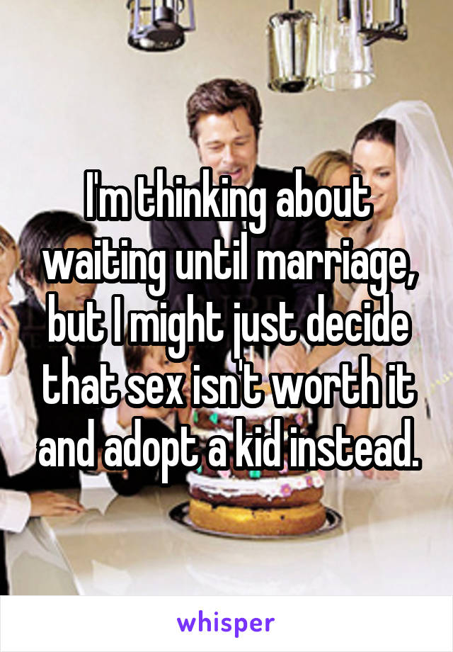 I'm thinking about waiting until marriage, but I might just decide that sex isn't worth it and adopt a kid instead.
