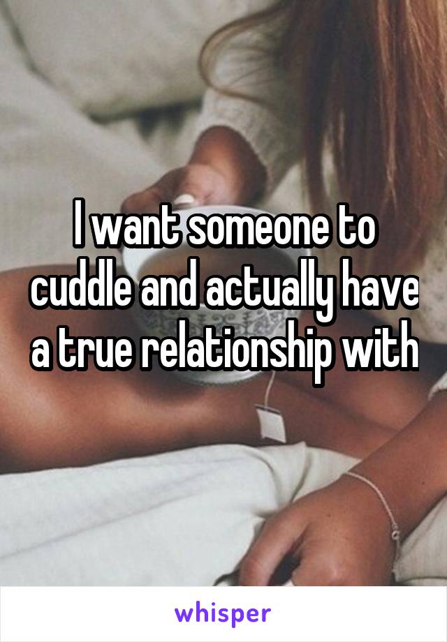 I want someone to cuddle and actually have a true relationship with
