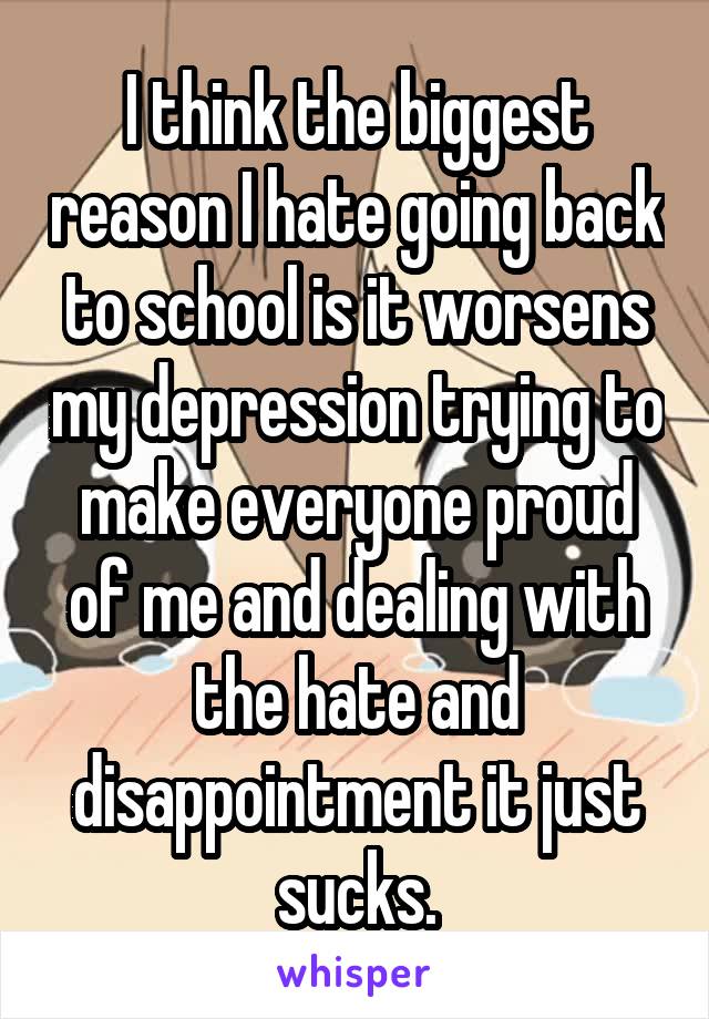 I think the biggest reason I hate going back to school is it worsens my depression trying to make everyone proud of me and dealing with the hate and disappointment it just sucks.