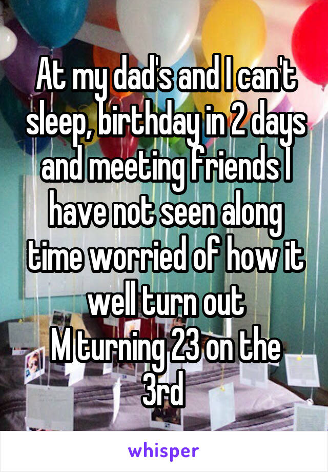 At my dad's and I can't sleep, birthday in 2 days and meeting friends I have not seen along time worried of how it well turn out
M turning 23 on the 3rd 