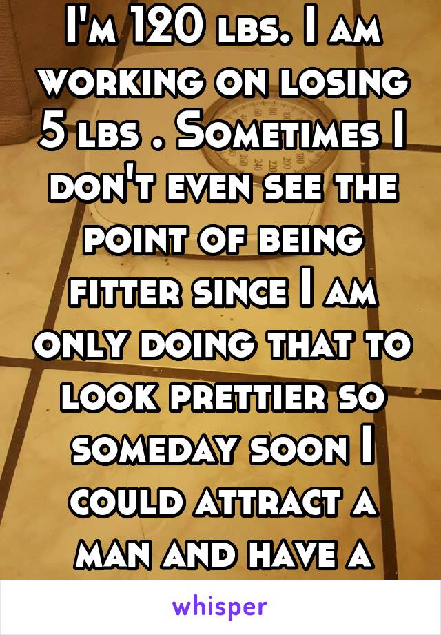 I'm 120 lbs. I am working on losing 5 lbs . Sometimes I don't even see the point of being fitter since I am only doing that to look prettier so someday soon I could attract a man and have a boyfriend
