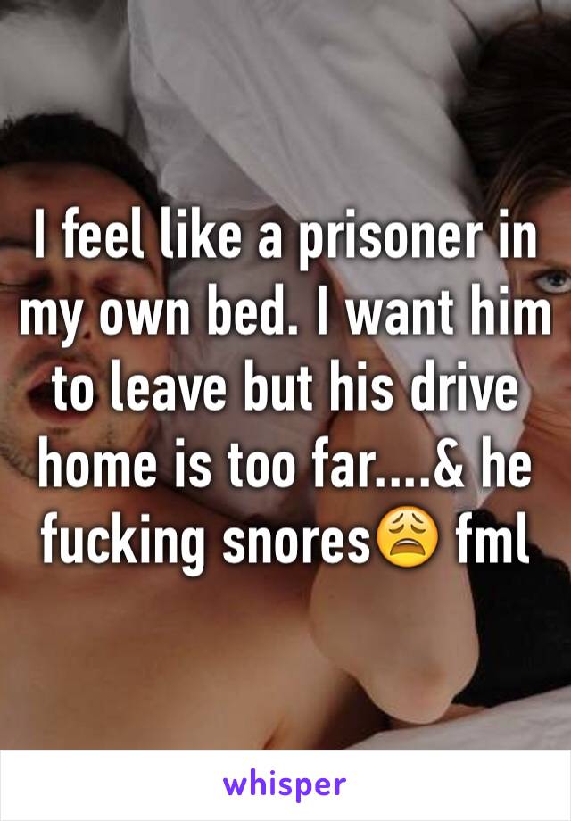 I feel like a prisoner in my own bed. I want him to leave but his drive home is too far....& he fucking snores😩 fml