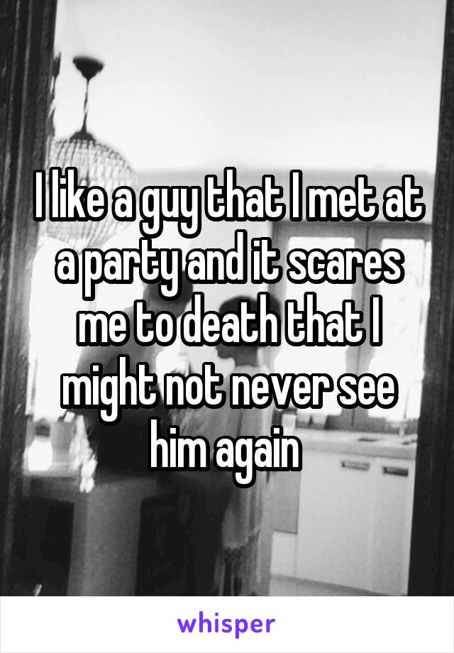 I like a guy that I met at a party and it scares me to death that I might not never see him again 