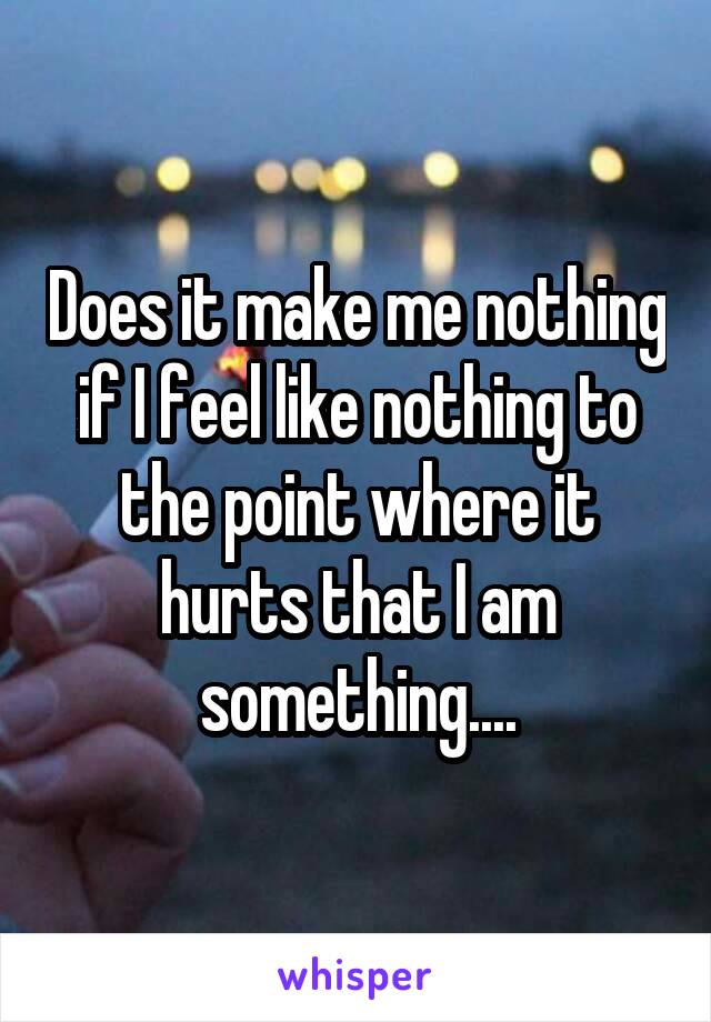 Does it make me nothing if I feel like nothing to the point where it hurts that I am something....