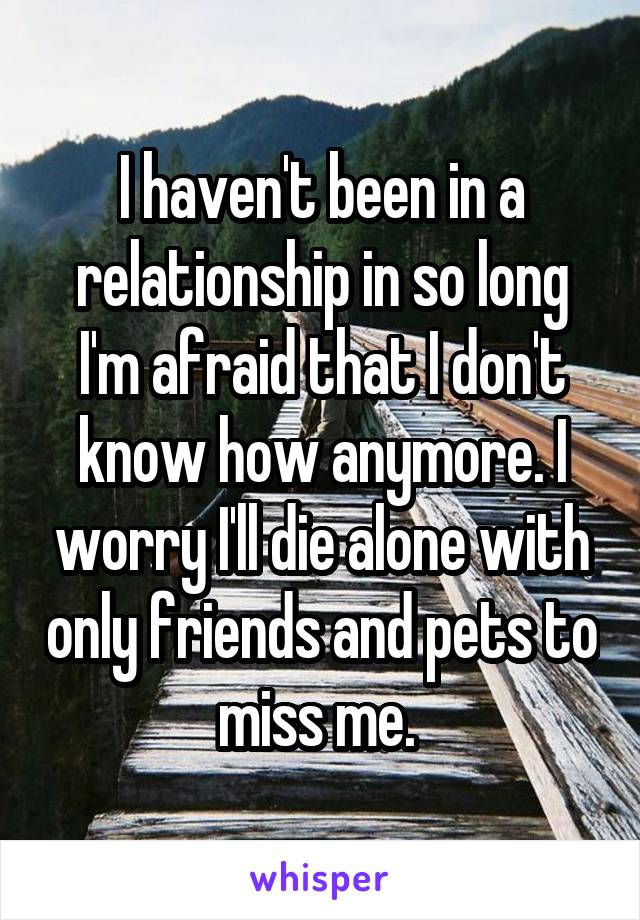 I haven't been in a relationship in so long I'm afraid that I don't know how anymore. I worry I'll die alone with only friends and pets to miss me. 