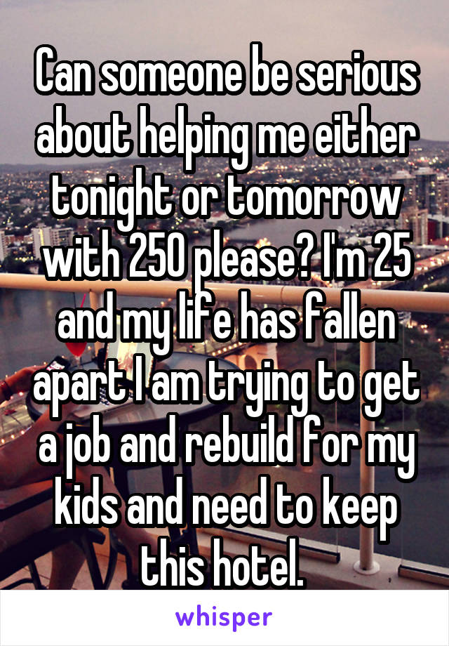 Can someone be serious about helping me either tonight or tomorrow with 250 please? I'm 25 and my life has fallen apart I am trying to get a job and rebuild for my kids and need to keep this hotel. 