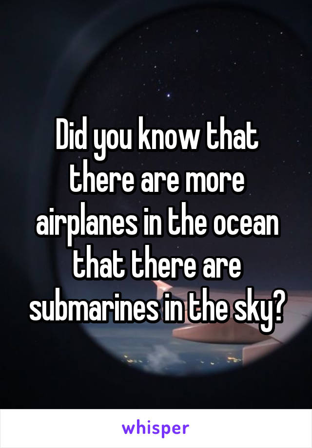 Did you know that there are more airplanes in the ocean that there are submarines in the sky?