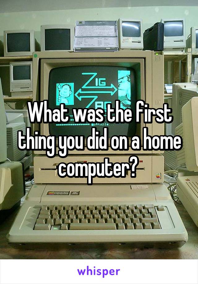 What was the first thing you did on a home computer? 