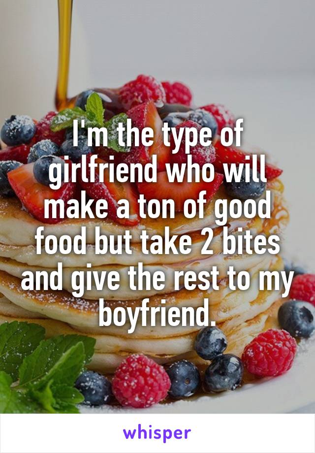 I'm the type of girlfriend who will make a ton of good food but take 2 bites and give the rest to my boyfriend.