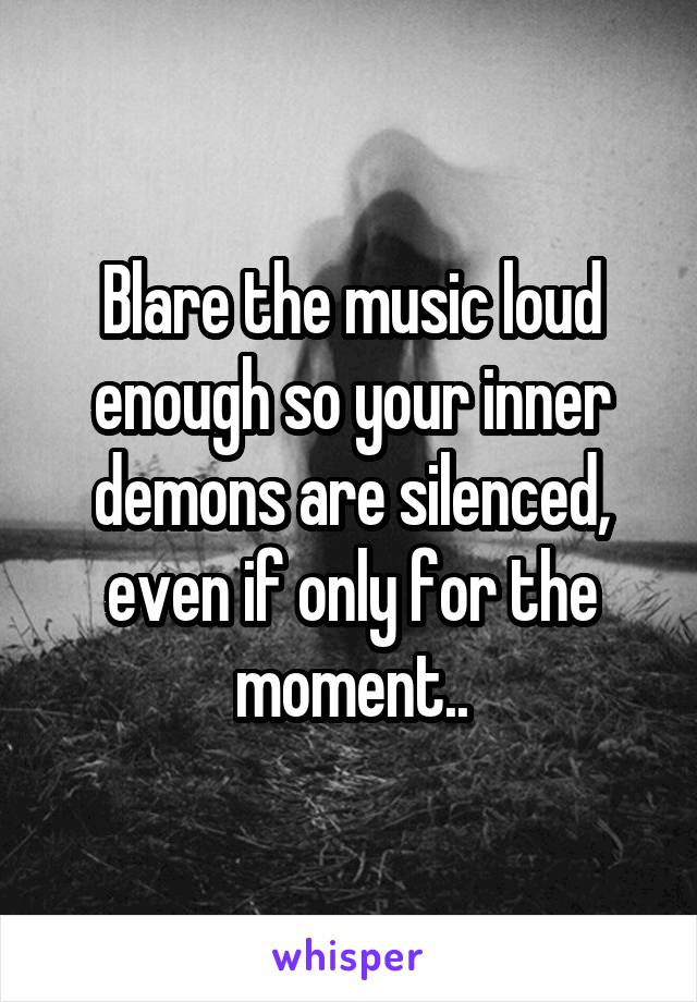 Blare the music loud enough so your inner demons are silenced, even if only for the moment..