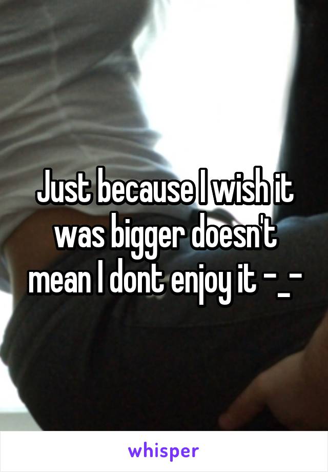 Just because I wish it was bigger doesn't mean I dont enjoy it -_-