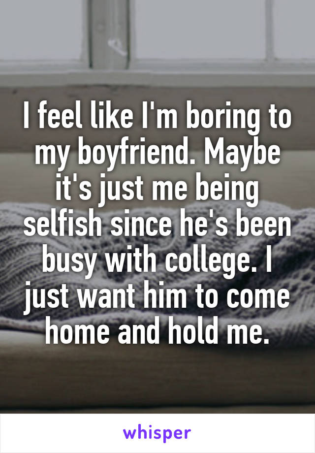 I feel like I'm boring to my boyfriend. Maybe it's just me being selfish since he's been busy with college. I just want him to come home and hold me.