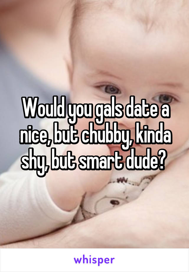 Would you gals date a nice, but chubby, kinda shy, but smart dude? 