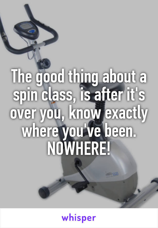 The good thing about a spin class, is after it's over you, know exactly where you've been.
NOWHERE!