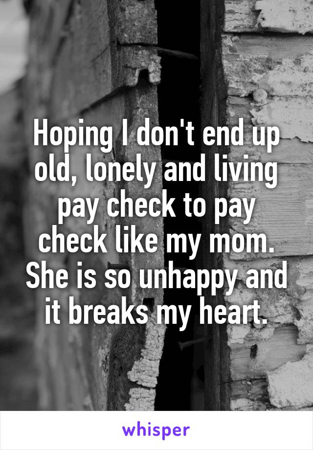 Hoping I don't end up old, lonely and living pay check to pay check like my mom. She is so unhappy and it breaks my heart.