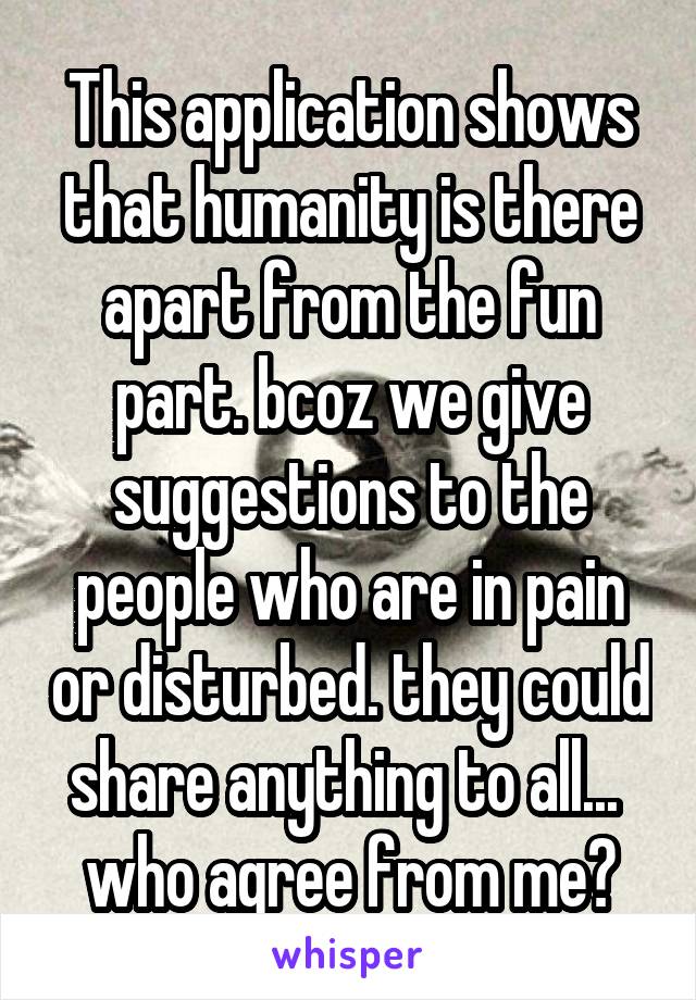 This application shows that humanity is there apart from the fun part. bcoz we give suggestions to the people who are in pain or disturbed. they could share anything to all... 
who agree from me?
