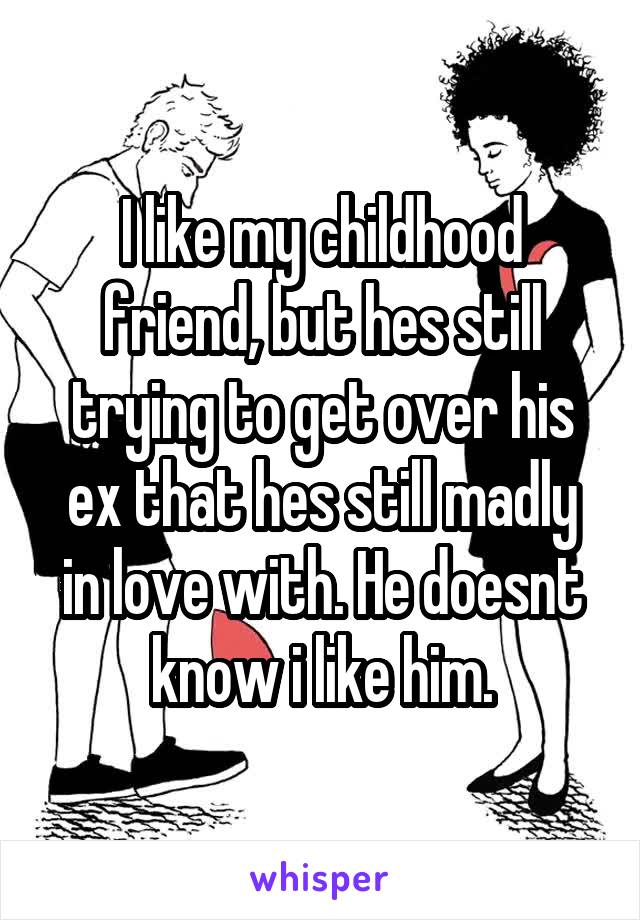 I like my childhood friend, but hes still trying to get over his ex that hes still madly in love with. He doesnt know i like him.