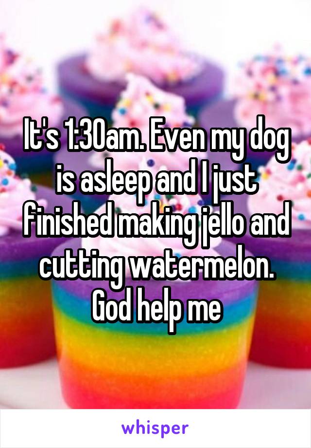 It's 1:30am. Even my dog is asleep and I just finished making jello and cutting watermelon. God help me