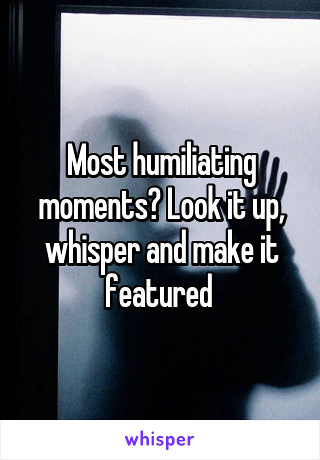 Most humiliating moments? Look it up, whisper and make it featured 