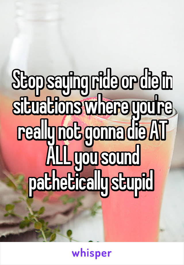 Stop saying ride or die in situations where you're really not gonna die AT ALL you sound pathetically stupid 