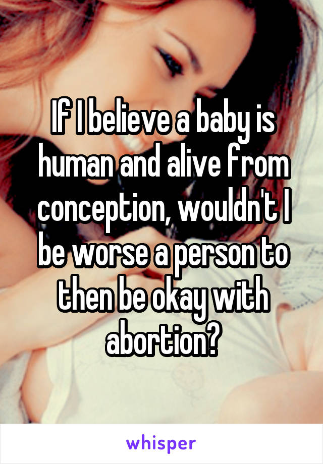 If I believe a baby is human and alive from conception, wouldn't I be worse a person to then be okay with abortion?