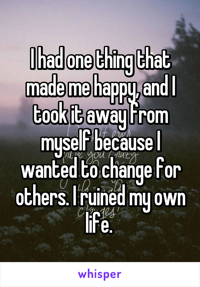 I had one thing that made me happy, and I took it away from myself because I wanted to change for others. I ruined my own life. 