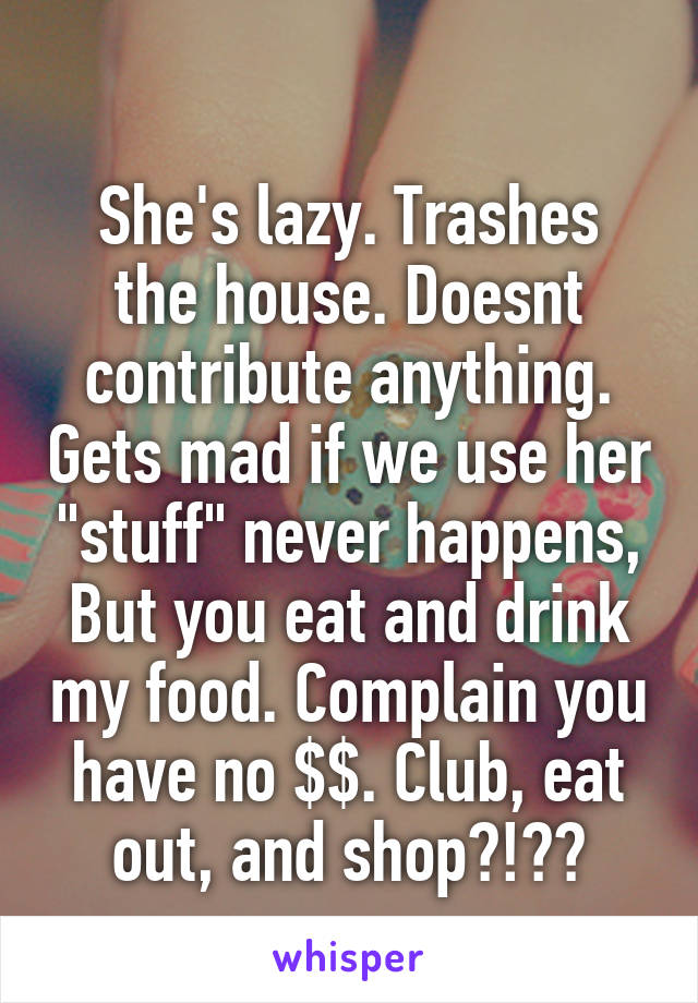 
She's lazy. Trashes the house. Doesnt contribute anything. Gets mad if we use her "stuff" never happens,
But you eat and drink my food. Complain you have no $$. Club, eat out, and shop?!??
