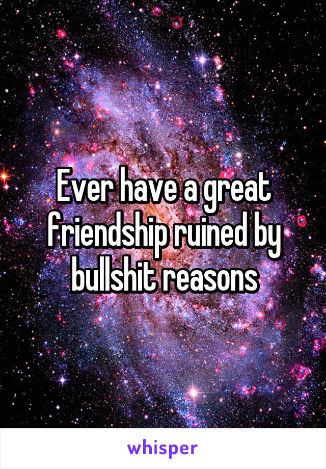 Ever have a great friendship ruined by bullshit reasons