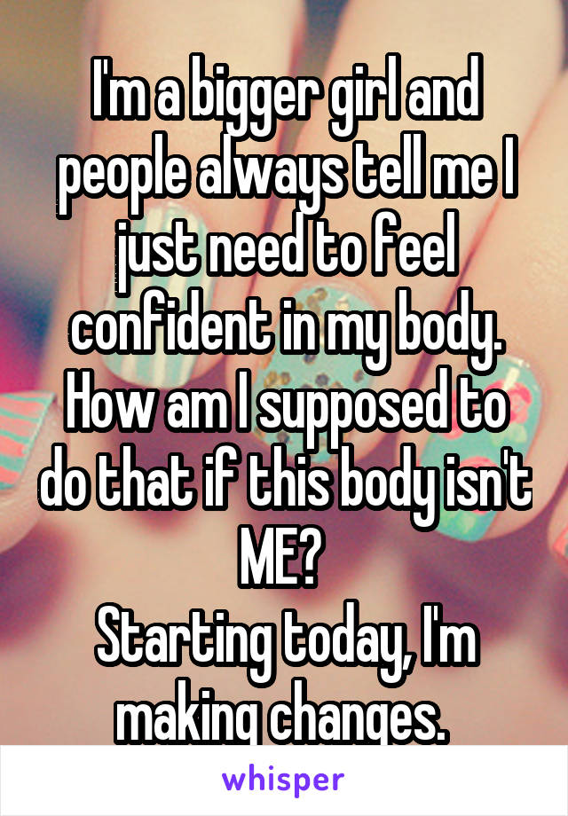 I'm a bigger girl and people always tell me I just need to feel confident in my body. How am I supposed to do that if this body isn't ME? 
Starting today, I'm making changes. 