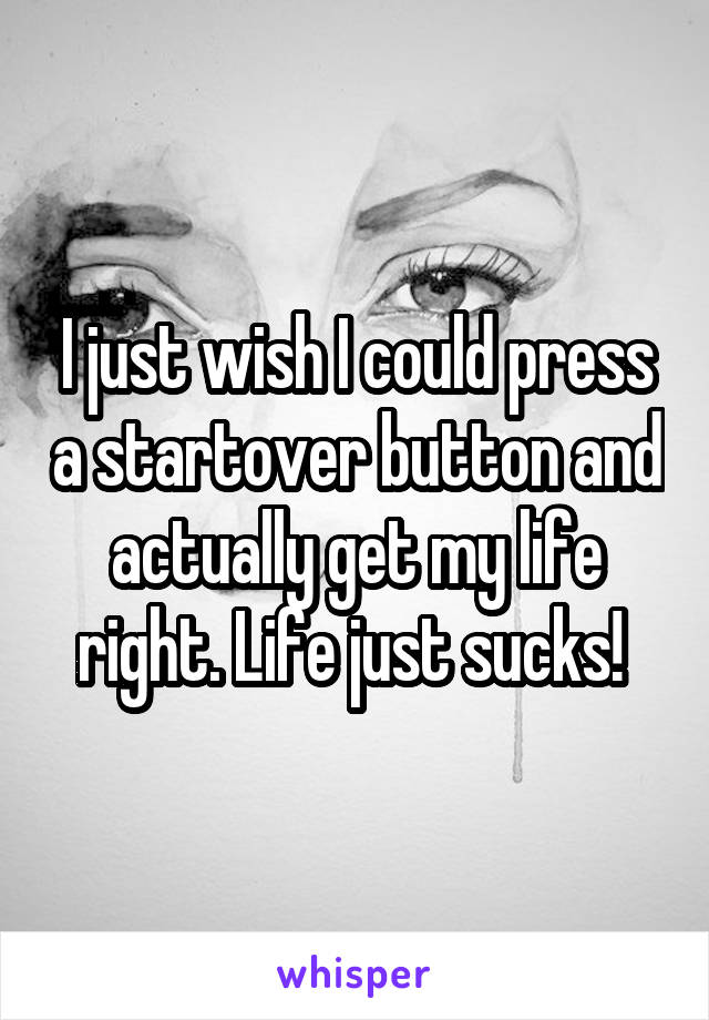 I just wish I could press a startover button and actually get my life right. Life just sucks! 