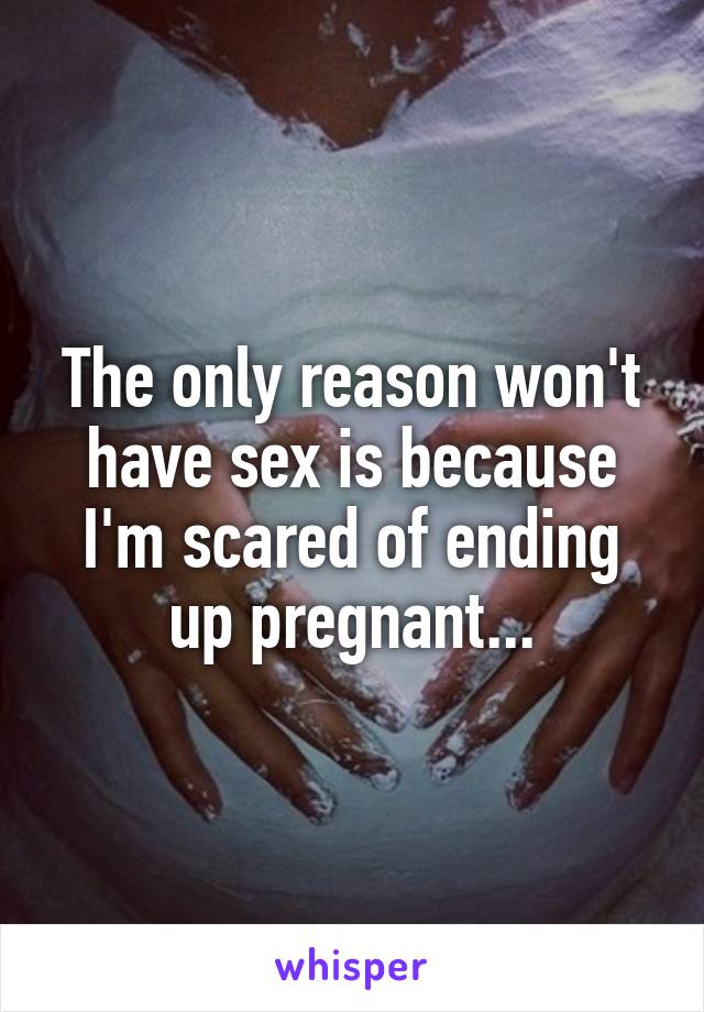 The only reason won't have sex is because I'm scared of ending up pregnant...
