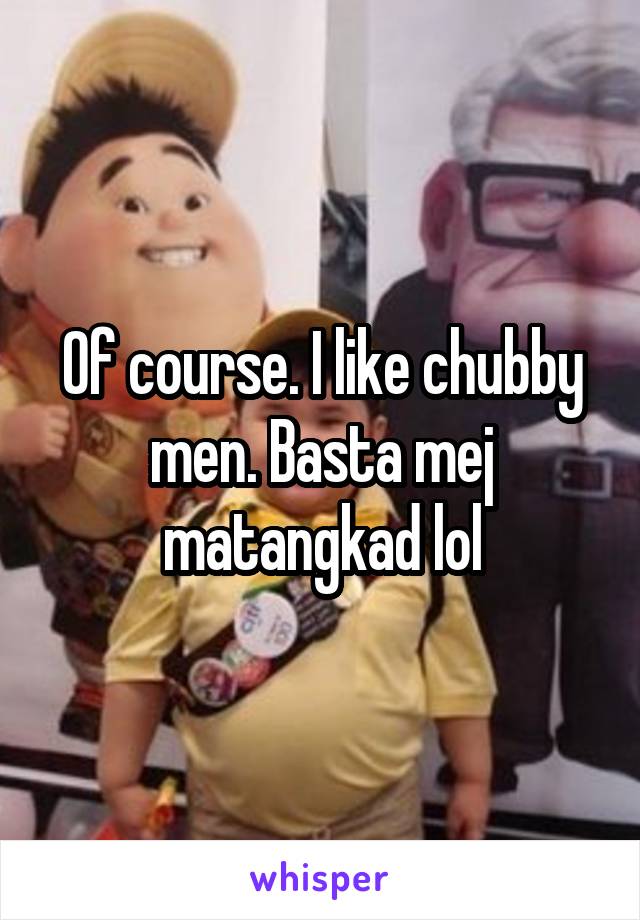 Of course. I like chubby men. Basta mej matangkad lol