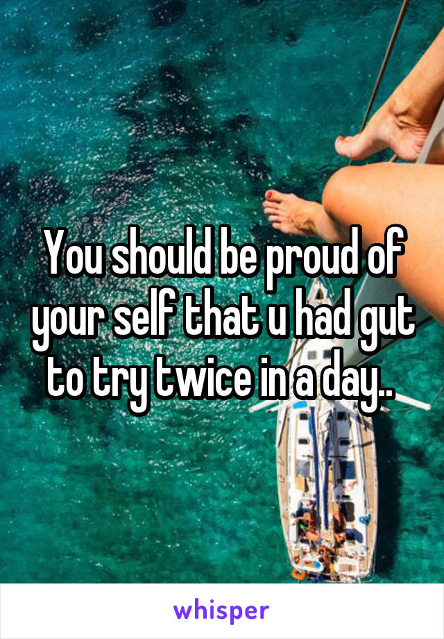 You should be proud of your self that u had gut to try twice in a day.. 