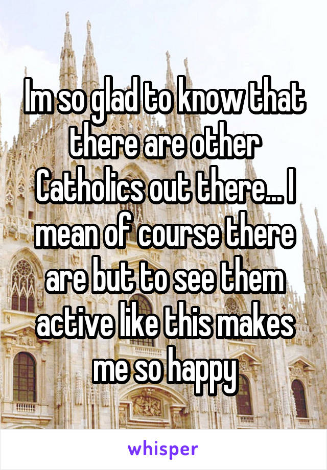 Im so glad to know that there are other Catholics out there... I mean of course there are but to see them active like this makes me so happy