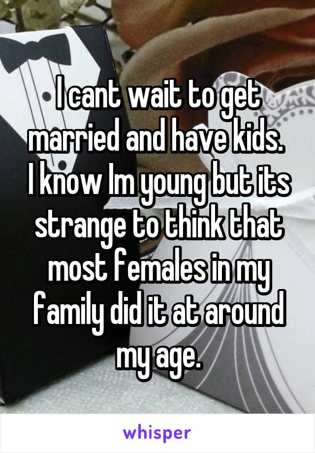I cant wait to get married and have kids. 
I know Im young but its strange to think that most females in my family did it at around my age.