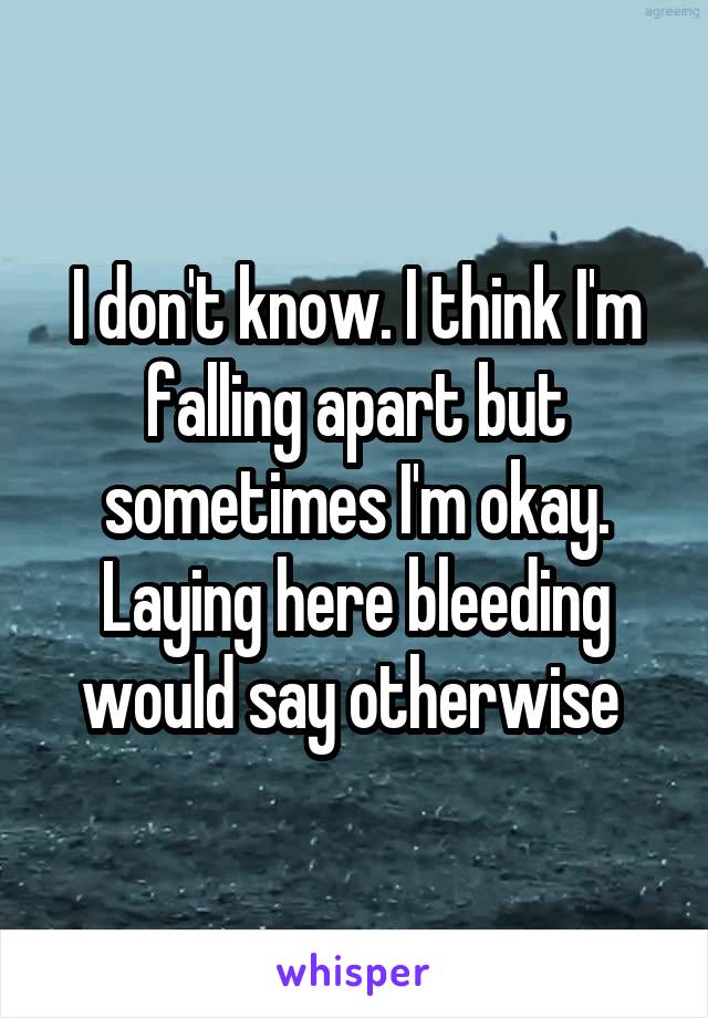 I don't know. I think I'm falling apart but sometimes I'm okay. Laying here bleeding would say otherwise 
