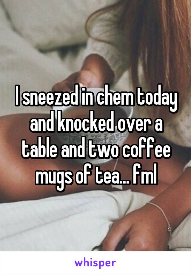 I sneezed in chem today and knocked over a table and two coffee mugs of tea... fml