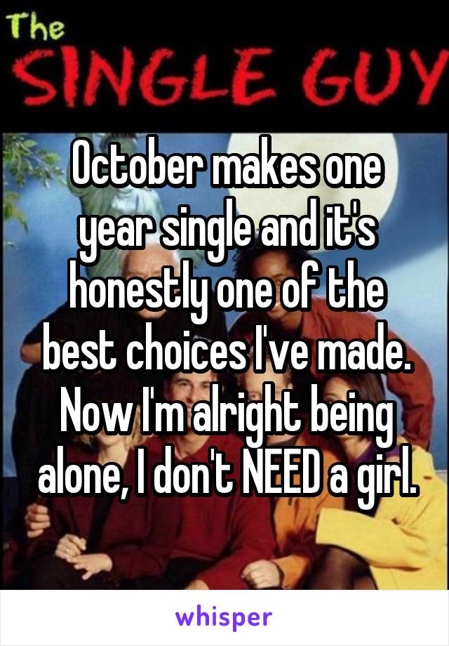 October makes one year single and it's honestly one of the best choices I've made.
Now I'm alright being alone, I don't NEED a girl.
