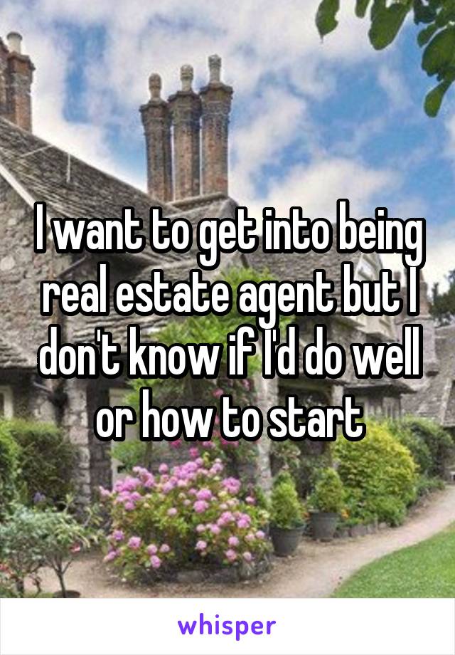 I want to get into being real estate agent but I don't know if I'd do well or how to start