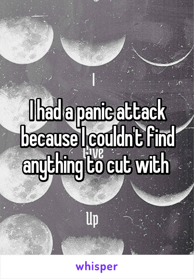 I had a panic attack because I couldn't find anything to cut with 