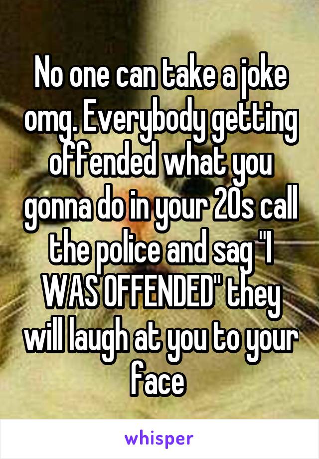 No one can take a joke omg. Everybody getting offended what you gonna do in your 20s call the police and sag "I WAS OFFENDED" they will laugh at you to your face 