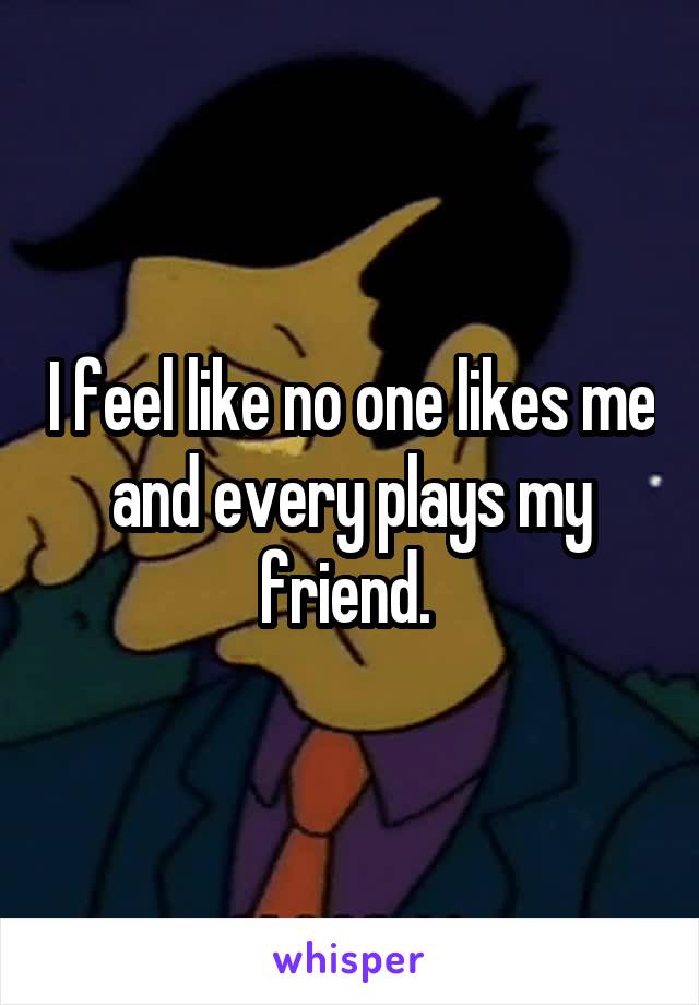 I feel like no one likes me and every plays my friend. 